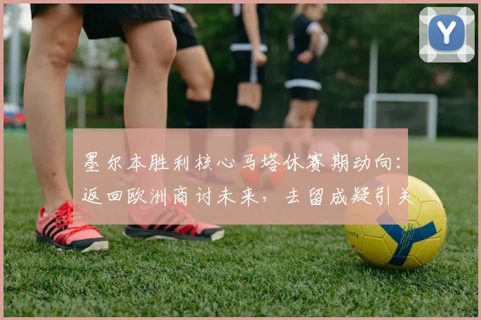 墨尔本胜利核心马塔休赛期动向：返回欧洲商讨未来，去留成疑引关注