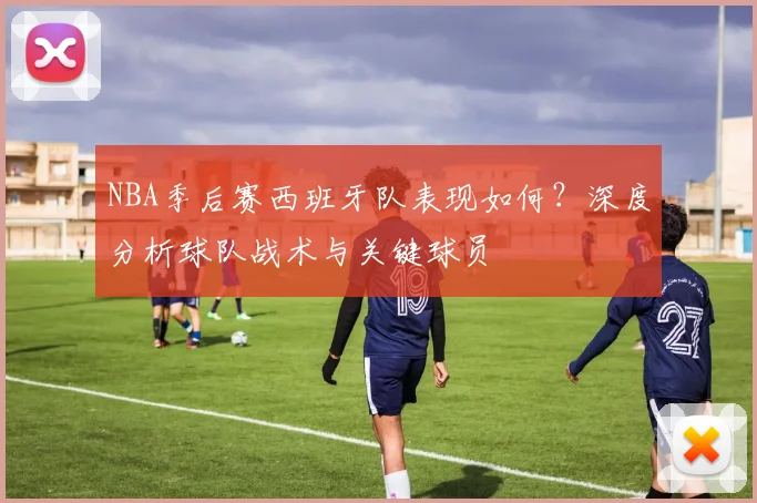 NBA季后赛西班牙队表现如何？深度分析球队战术与关键球员