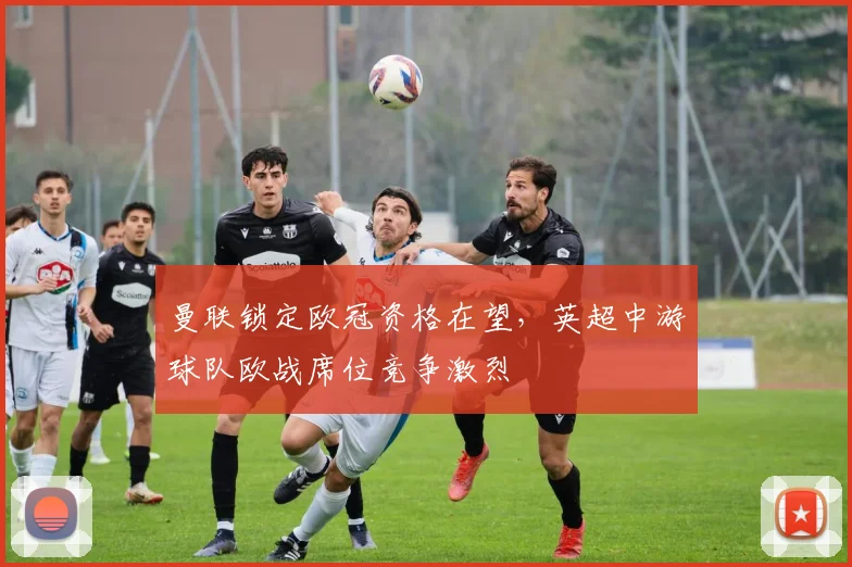 曼联锁定欧冠资格在望，英超中游球队欧战席位竞争激烈