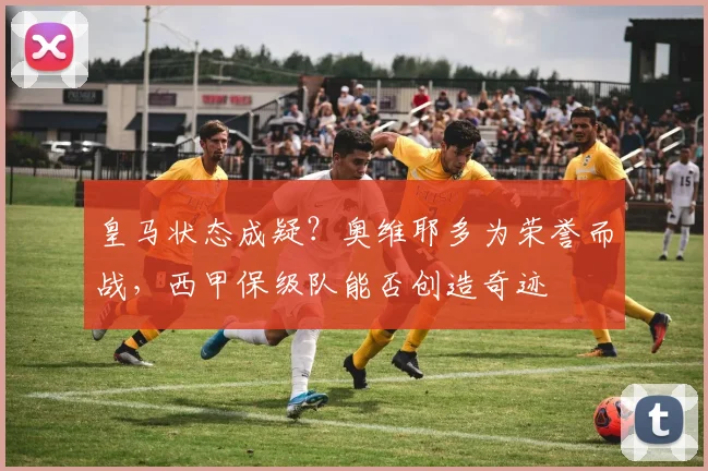 皇马状态成疑？奥维耶多为荣誉而战，西甲保级队能否创造奇迹