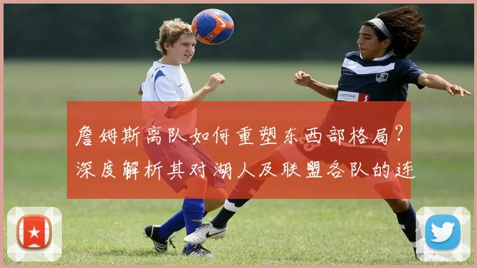 詹姆斯离队如何重塑东西部格局？深度解析其对湖人及联盟各队的连锁影响