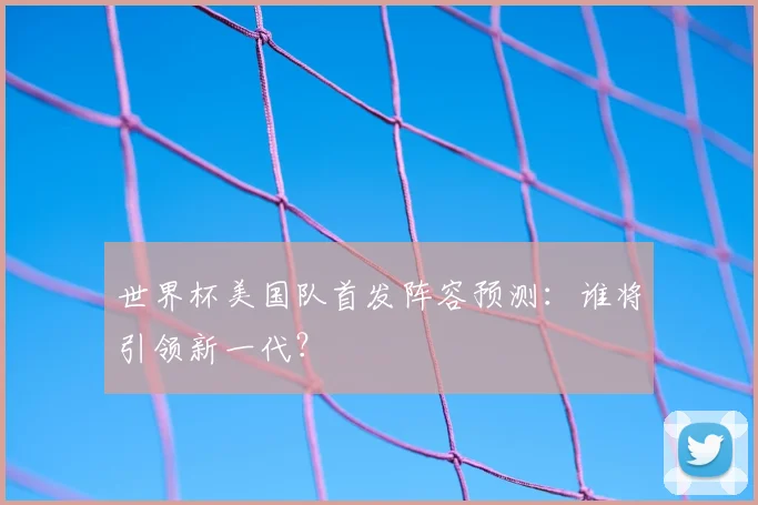 世界杯美国队首发阵容预测：谁将引领新一代？