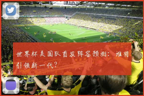 世界杯美国队首发阵容预测：谁将引领新一代？