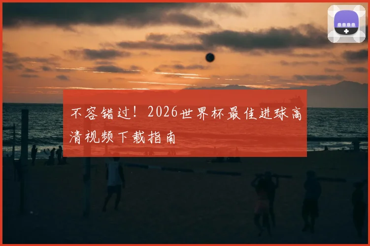 不容错过！2026世界杯最佳进球高清视频下载指南