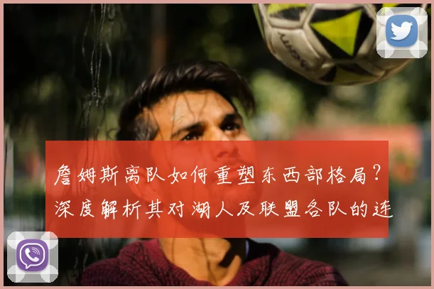 詹姆斯离队如何重塑东西部格局？深度解析其对湖人及联盟各队的连锁影响
