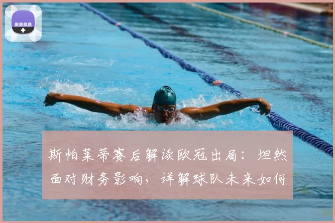斯帕莱蒂赛后解读欧冠出局：坦然面对财务影响，详解球队未来如何稳固根基